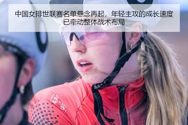 中国女排世联赛名单悬念再起，年轻主攻的成长速度已牵动整体战术布局