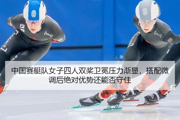 中国赛艇队女子四人双桨卫冕压力渐显，搭配微调后绝对优势还能否守住