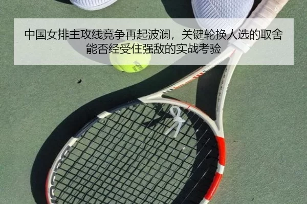 中国女排主攻线竞争再起波澜，关键轮换人选的取舍能否经受住强敌的实战考验